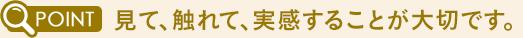 見て、触れて、実感することが大切です。