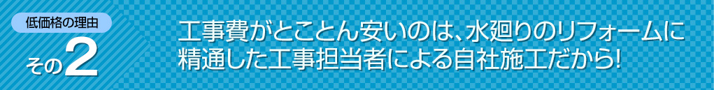 工事費がとことん安いのは、水回りのリフォームに精通した工事担当者による自社施工だから!